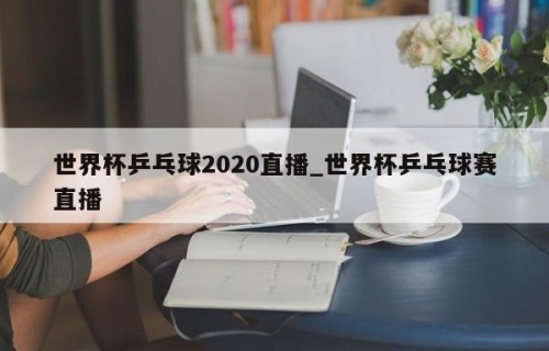 世界杯乒乓球2020直播_世界杯乒乓球赛直播
