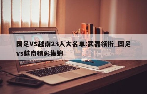 国足VS越南23人大名单:武磊领衔_国足vs越南精彩集锦