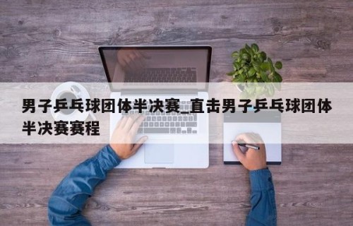 男子乒乓球团体半决赛_直击男子乒乓球团体半决赛赛程