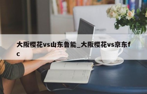 大阪樱花vs山东鲁能_大阪樱花vs京东fc