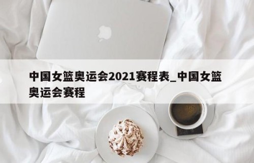 中国女篮奥运会2021赛程表_中国女篮 奥运会赛程