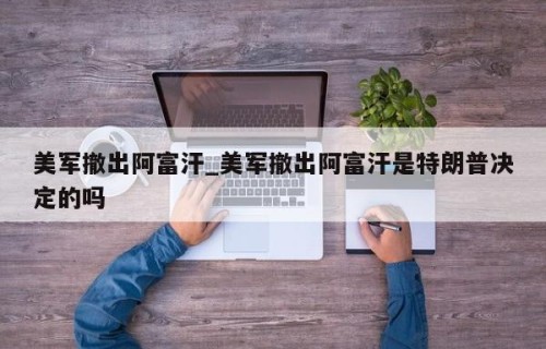 美军撤出阿富汗_美军撤出阿富汗是特朗普决定的吗