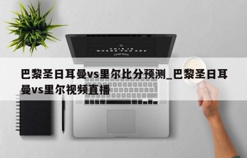 巴黎圣日耳曼vs里尔比分预测_巴黎圣日耳曼vs里尔视频直播
