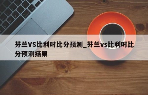 芬兰VS比利时比分预测_芬兰vs比利时比分预测结果
