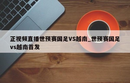 正视频直播世预赛国足VS越南_世预赛国足vs越南首发