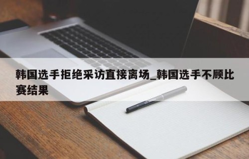 韩国选手拒绝采访直接离场_韩国选手不顾比赛结果