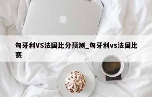 匈牙利VS法国比分预测_匈牙利vs法国比赛
