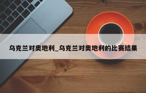 乌克兰对奥地利_乌克兰对奥地利的比赛结果