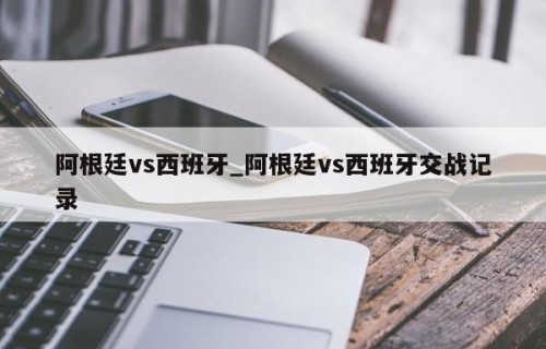 阿根廷vs西班牙_阿根廷vs西班牙交战记录