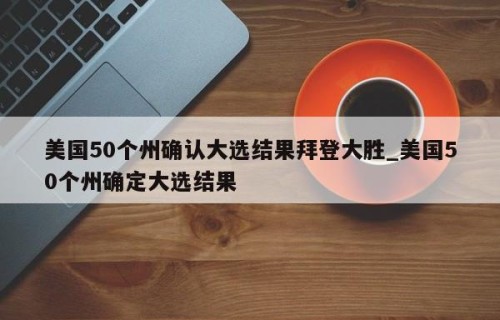 美国50个州确认大选结果拜登大胜_美国50个州确定大选结果