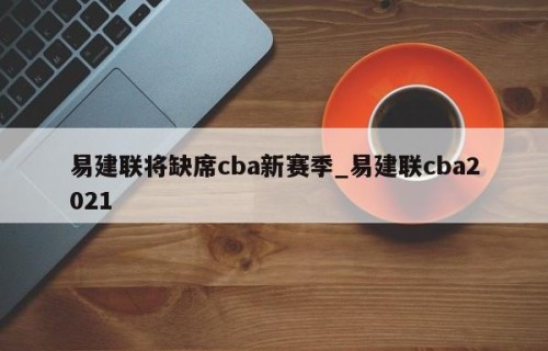 易建联将缺席cba新赛季_易建联cba2021