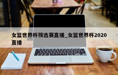 女篮世界杯预选赛直播_女篮世界杯2020直播