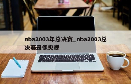 nba2003年总决赛_nba2003总决赛录像央视