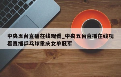 中央五台直播在线观看_中央五台直播在线观看直播乒乓球重庆女单冠军