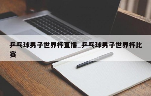 乒乓球男子世界杯直播_乒乓球男子世界杯比赛