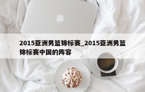 2015亚洲男篮锦标赛_2015亚洲男篮锦标赛中国的阵容