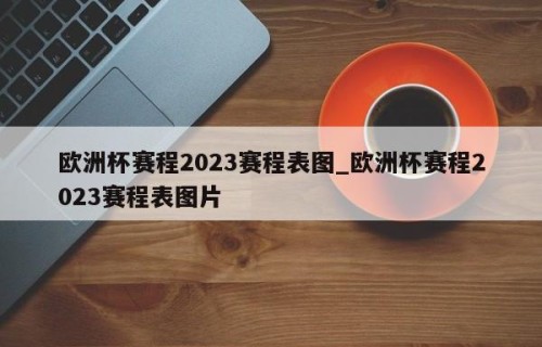 欧洲杯赛程2023赛程表图_欧洲杯赛程2023赛程表图片