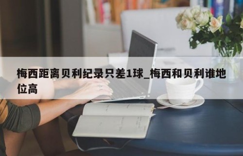 梅西距离贝利纪录只差1球_梅西和贝利谁地位高