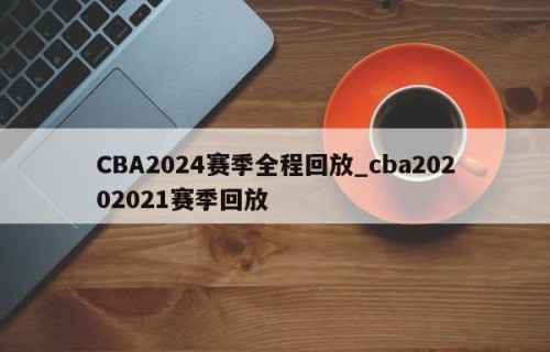CBA2024赛季全程回放_cba20202021赛季回放