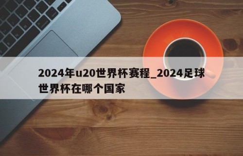 2024年u20世界杯赛程_2024足球世界杯在哪个国家
