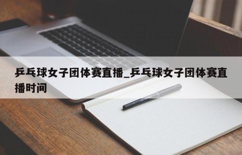 乒乓球女子团体赛直播_乒乓球女子团体赛直播时间