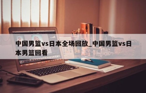 中国男篮vs日本全场回放_中国男篮vs日本男篮回看