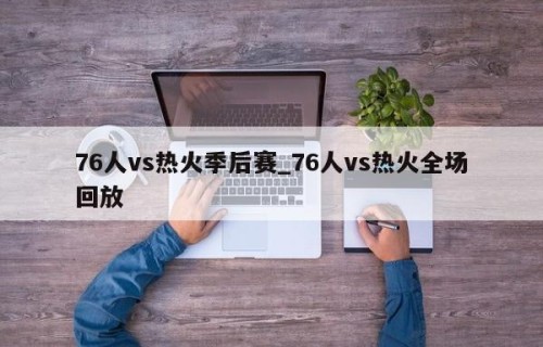 76人vs热火季后赛_76人vs热火全场回放