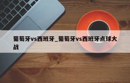 葡萄牙vs西班牙_葡萄牙vs西班牙点球大战