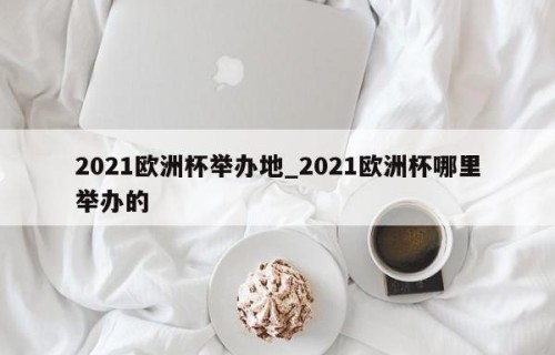 2021欧洲杯举办地_2021欧洲杯哪里举办的