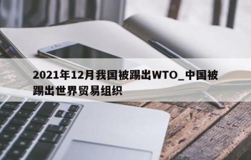 2021年12月我国被踢出WTO_中国被踢出世界贸易组织