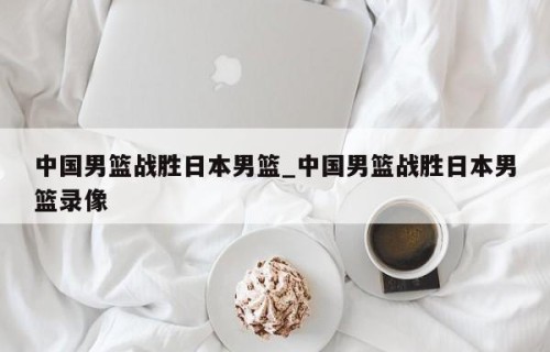 中国男篮战胜日本男篮_中国男篮战胜日本男篮录像