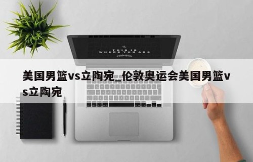 美国男篮vs立陶宛_伦敦奥运会美国男篮vs立陶宛