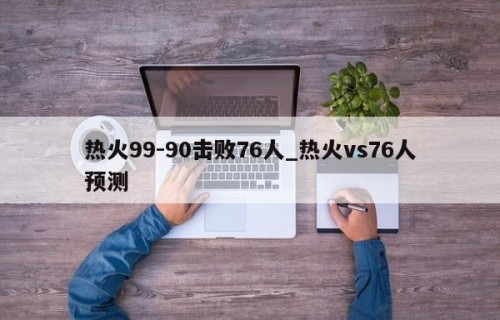 热火99-90击败76人_热火vs76人预测