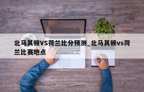 北马其顿VS荷兰比分预测_北马其顿vs荷兰比赛地点