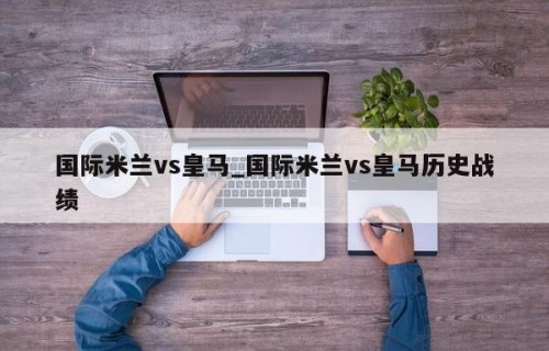 国际米兰vs皇马_国际米兰vs皇马历史战绩