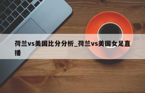 荷兰vs美国比分分析_荷兰vs美国女足直播