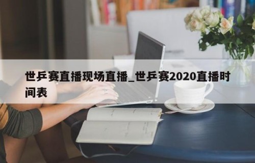 世乒赛直播现场直播_世乒赛2020直播时间表