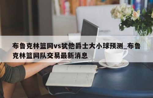 布鲁克林篮网vs犹他爵士大小球预测_布鲁克林篮网队交易最新消息
