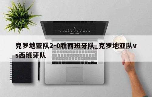 克罗地亚队2-0胜西班牙队_克罗地亚队vs西班牙队