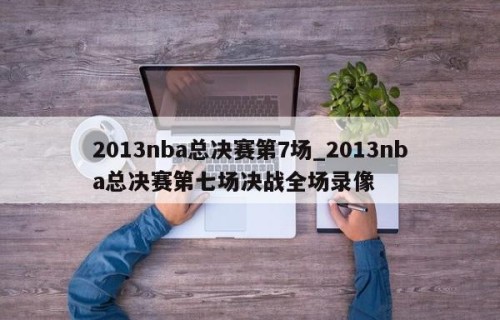 2013nba总决赛第7场_2013nba总决赛第七场决战全场录像