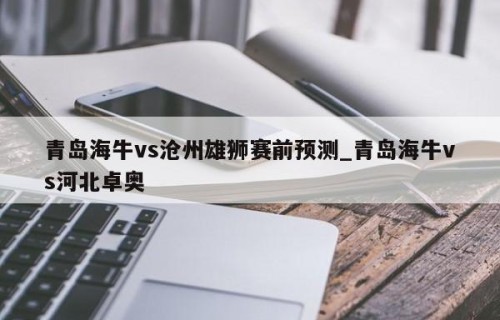 青岛海牛vs沧州雄狮赛前预测_青岛海牛vs河北卓奥
