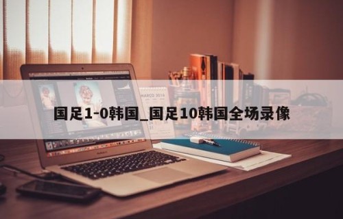 国足1-0韩国_国足10韩国全场录像