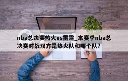 nba总决赛热火vs雷霆_本赛季nba总决赛对战双方是热火队和哪个队?