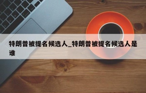 特朗普被提名候选人_特朗普被提名候选人是谁