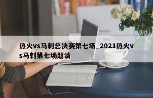 热火vs马刺总决赛第七场_2021热火vs马刺第七场超清