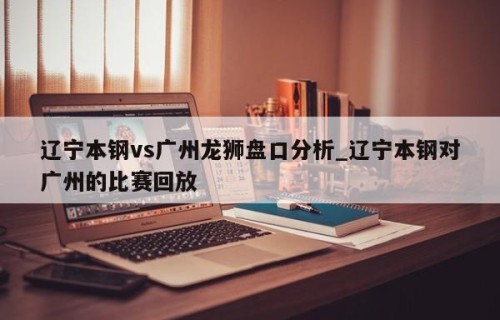 辽宁本钢vs广州龙狮盘口分析_辽宁本钢对广州的比赛回放