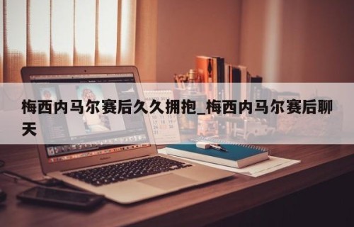 梅西内马尔赛后久久拥抱_梅西内马尔赛后聊天