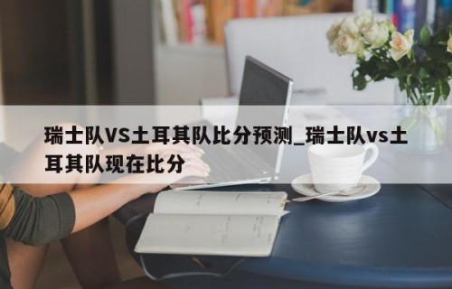 瑞士队VS土耳其队比分预测_瑞士队vs土耳其队现在比分