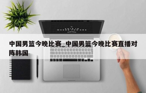 中国男篮今晚比赛_中国男篮今晚比赛直播对阵韩国
