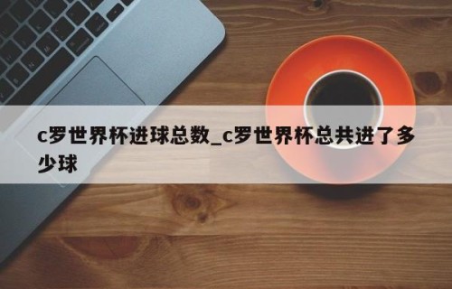 c罗世界杯进球总数_c罗世界杯总共进了多少球